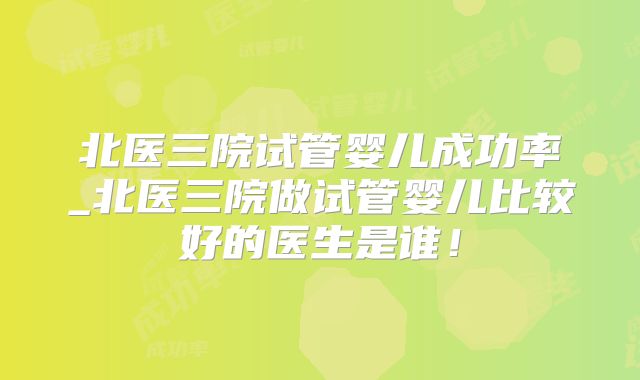 北医三院试管婴儿成功率_北医三院做试管婴儿比较好的医生是谁！
