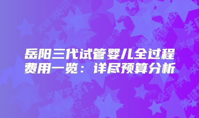 岳阳三代试管婴儿全过程费用一览：详尽预算分析