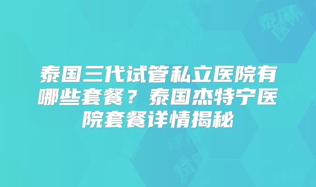 泰国三代试管私立医院有哪些套餐？泰国杰特宁医院套餐详情揭秘