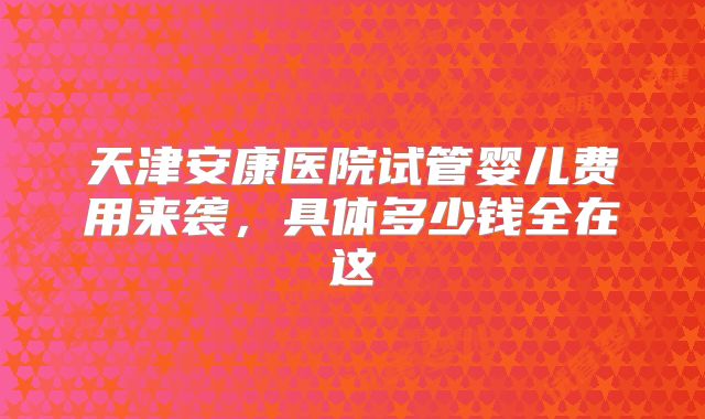 天津安康医院试管婴儿费用来袭，具体多少钱全在这