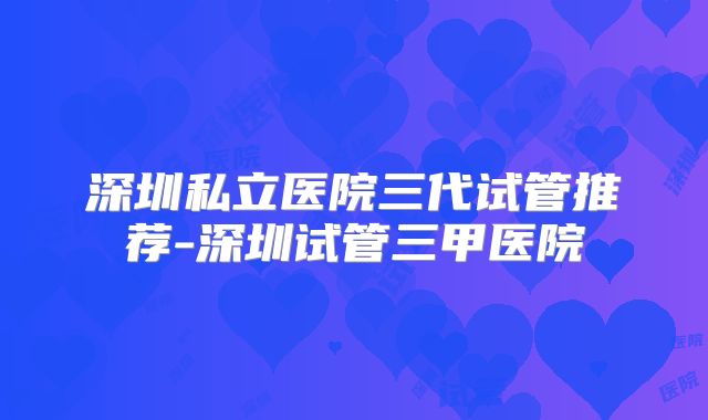 深圳私立医院三代试管推荐-深圳试管三甲医院