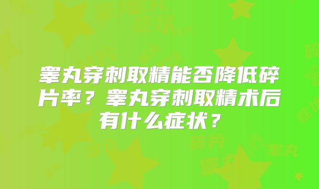 睾丸穿刺取精能否降低碎片率?睾丸穿刺取精术后有什么症状?