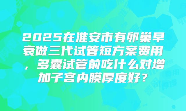 2025在淮安市有卵巢早衰做三代试管短方案费用，多囊试管前吃什么对增加子宫内膜厚度好？