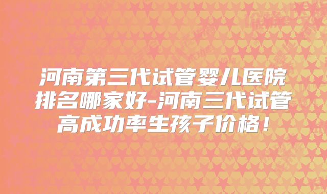 河南第三代试管婴儿医院排名哪家好-河南三代试管高成功率生孩子价格！