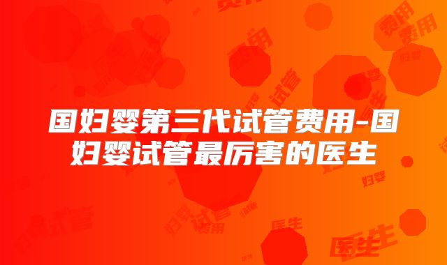 国妇婴第三代试管费用-国妇婴试管最厉害的医生