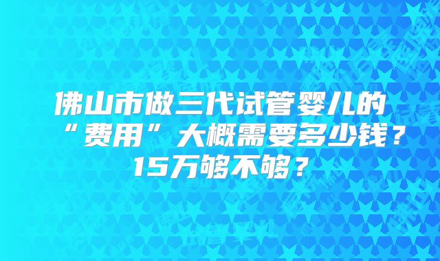 佛山市做三代试管婴儿的“费用”大概需要多少钱？15万够不够？