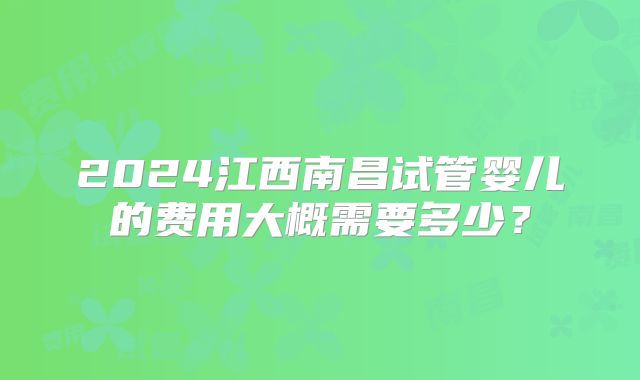 2024江西南昌试管婴儿的费用大概需要多少?