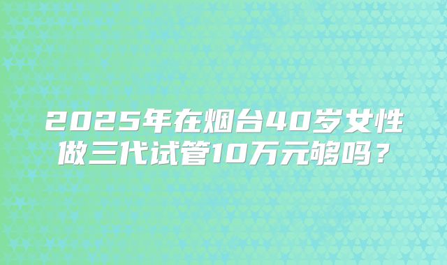2025年在烟台40岁女性做三代试管10万元够吗？