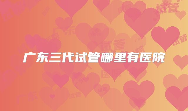 广东三代试管哪里有医院