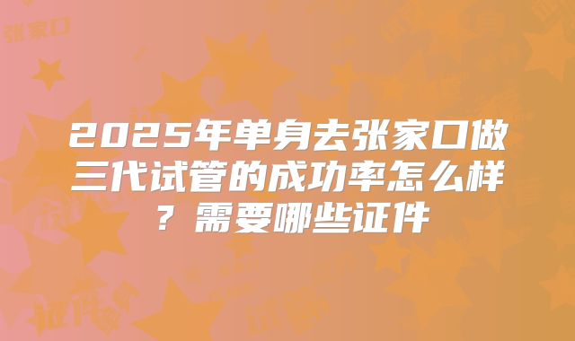 2025年单身去张家口做三代试管的成功率怎么样？需要哪些证件