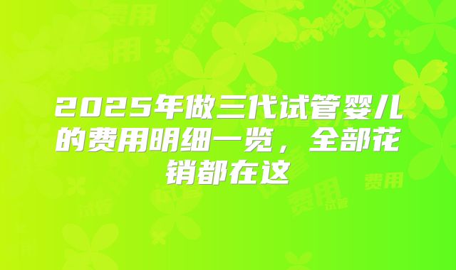 2025年做三代试管婴儿的费用明细一览，全部花销都在这
