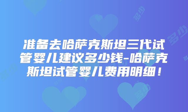 准备去哈萨克斯坦三代试管婴儿建议多少钱-哈萨克斯坦试管婴儿费用明细!