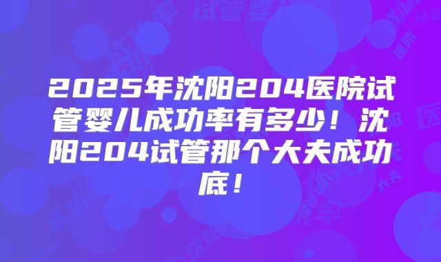 2025年沈阳204医院试管婴儿成功率有多少！沈阳204试管那个大夫成功底！