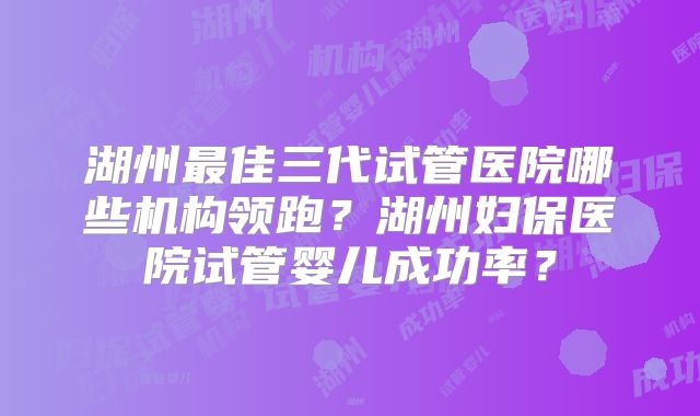 湖州最佳三代试管医院哪些机构领跑？湖州妇保医院试管婴儿成功率？