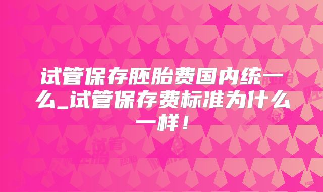 试管保存胚胎费国内统一么_试管保存费标准为什么一样!