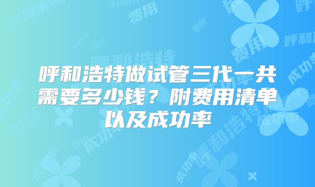 呼和浩特做试管三代一共需要多少钱？附费用清单以及成功率