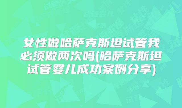 女性做哈萨克斯坦试管我必须做两次吗(哈萨克斯坦试管婴儿成功案例分享)