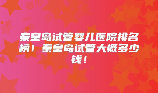 秦皇岛试管婴儿医院排名榜!秦皇岛试管大概多少钱!
