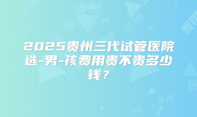 2025贵州三代试管医院选-男-孩费用贵不贵多少钱?