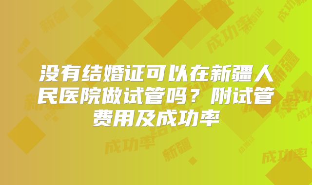 没有结婚证可以在新疆人民医院做试管吗?附试管费用及成功率