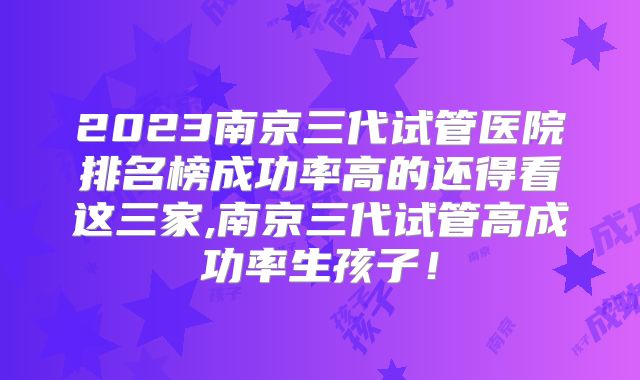 2023南京三代试管医院排名榜成功率高的还得看这三家,南京三代试管高成功率生孩子!