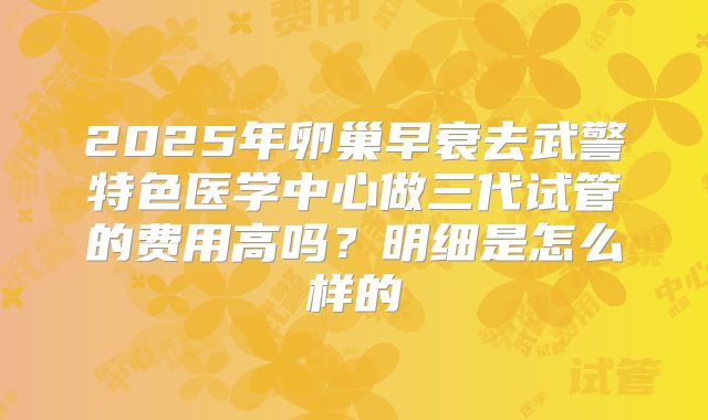 2025年卵巢早衰去武警特色医学中心做三代试管的费用高吗?明细是怎么样的