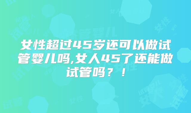 女性超过45岁还可以做试管婴儿吗,女人45了还能做试管吗?!
