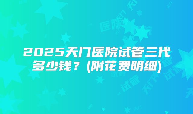 2025天门医院试管三代多少钱？(附花费明细)