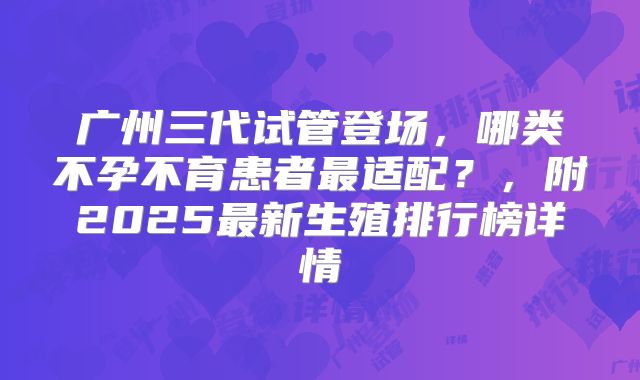 广州三代试管登场,哪类不孕不育患者最适配?,附2025最新生殖排行榜详情