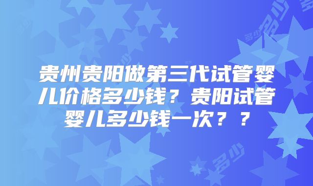 贵州贵阳做第三代试管婴儿价格多少钱？贵阳试管婴儿多少钱一次？？