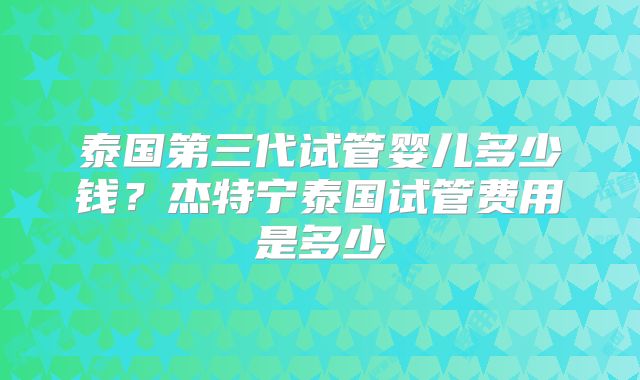 泰国第三代试管婴儿多少钱？杰特宁泰国试管费用是多少