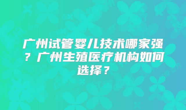 广州试管婴儿技术哪家强？广州生殖医疗机构如何选择？