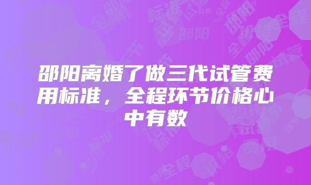 邵阳离婚了做三代试管费用标准，全程环节价格心中有数