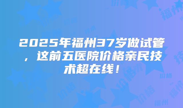 2025年福州37岁做试管，这前五医院价格亲民技术超在线！