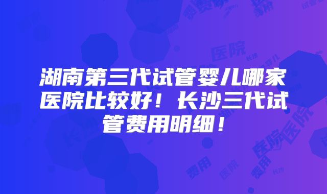 湖南第三代试管婴儿哪家医院比较好!长沙三代试管费用明细!