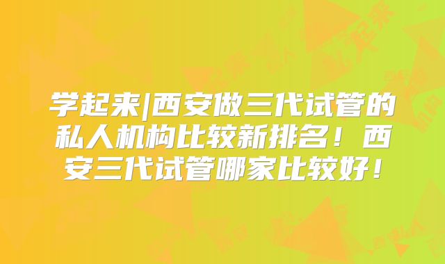 学起来|西安做三代试管的私人机构比较新排名！西安三代试管哪家比较好！