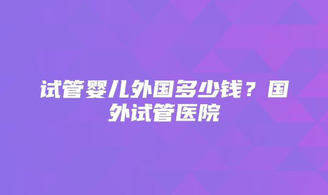 试管婴儿外国多少钱？国外试管医院