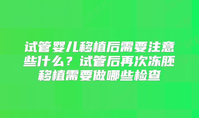 试管婴儿移植后需要注意些什么？试管后再次冻胚移植需要做哪些检查