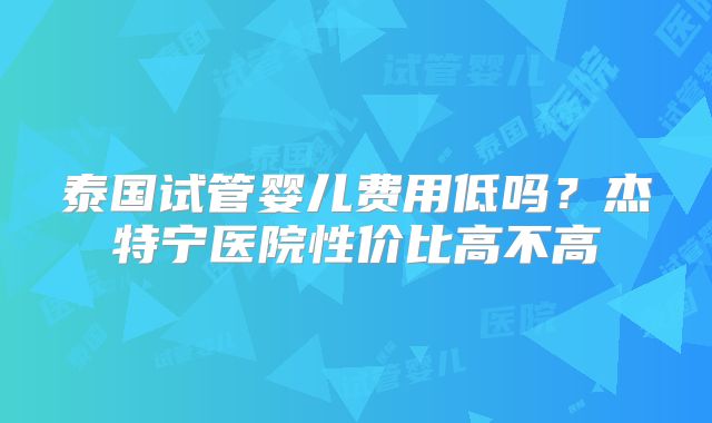 泰国试管婴儿费用低吗？杰特宁医院性价比高不高