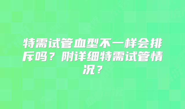 特需试管血型不一样会排斥吗？附详细特需试管情况？