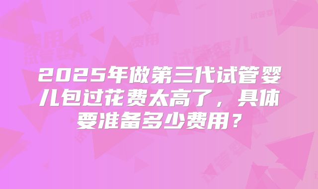 2025年做第三代试管婴儿包过花费太高了，具体要准备多少费用？