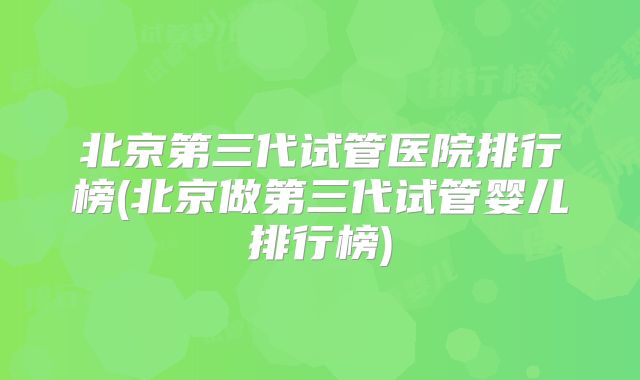 北京第三代试管医院排行榜(北京做第三代试管婴儿排行榜)