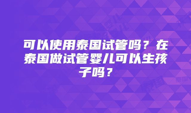 可以使用泰国试管吗?在泰国做试管婴儿可以生孩子吗?