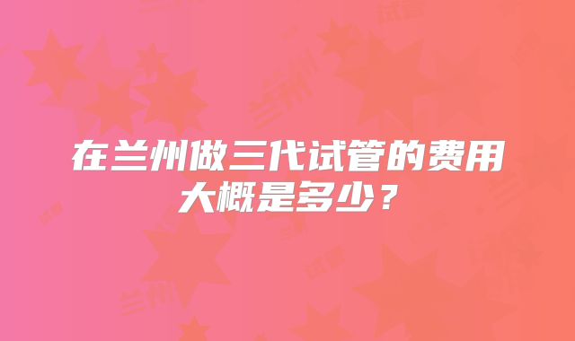 在兰州做三代试管的费用大概是多少？