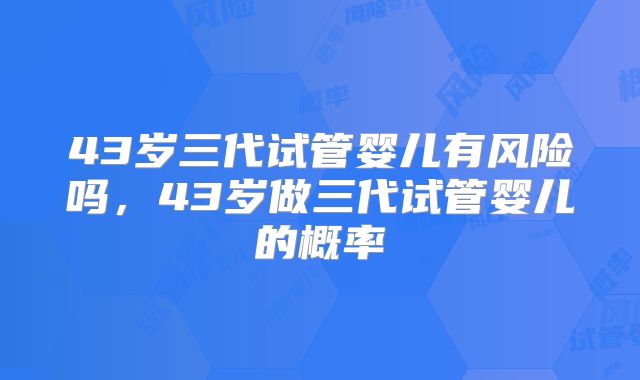 43岁三代试管婴儿有风险吗,43岁做三代试管婴儿的概率