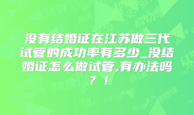 没有结婚证在江苏做三代试管的成功率有多少_没结婚证怎么做试管,有办法吗?!