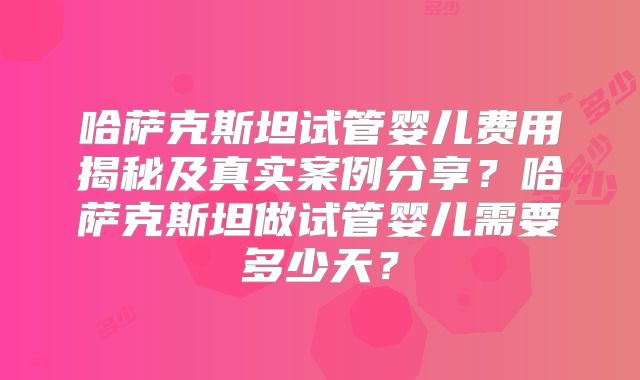 哈萨克斯坦试管婴儿费用揭秘及真实案例分享？哈萨克斯坦做试管婴儿需要多少天？
