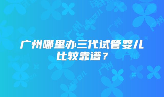 广州哪里办三代试管婴儿比较靠谱？