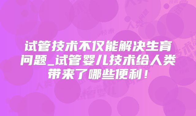 试管技术不仅能解决生育问题_试管婴儿技术给人类带来了哪些便利!