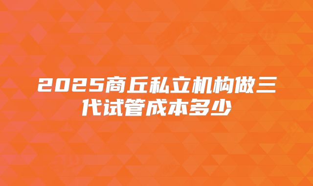 2025商丘私立机构做三代试管成本多少